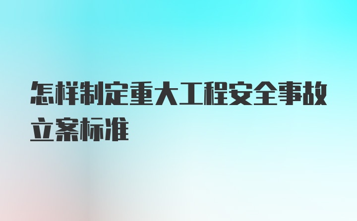 怎样制定重大工程安全事故立案标准