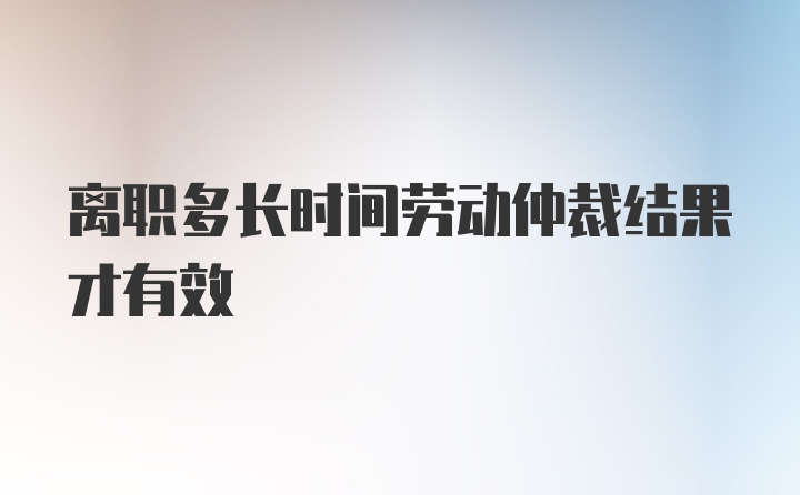 离职多长时间劳动仲裁结果才有效