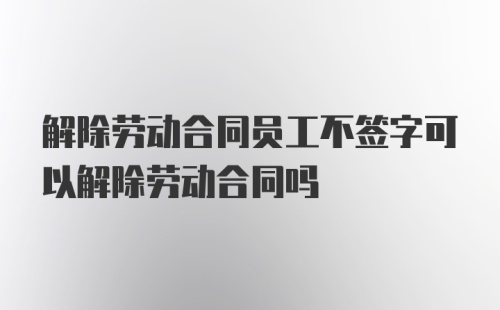 解除劳动合同员工不签字可以解除劳动合同吗