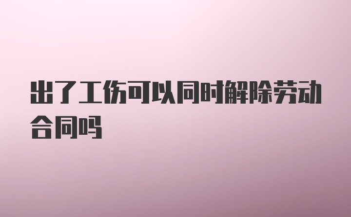 出了工伤可以同时解除劳动合同吗