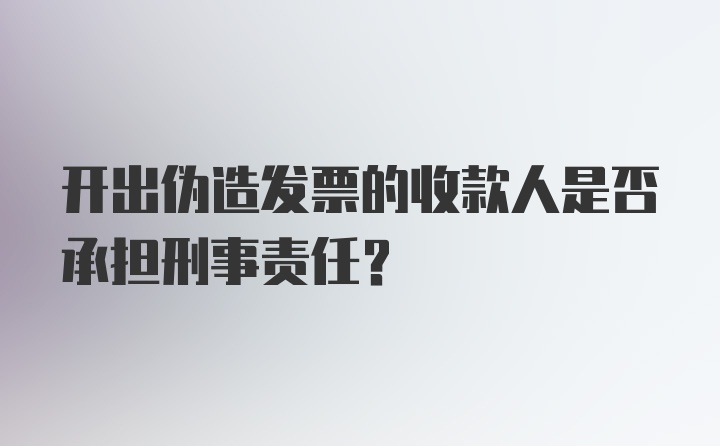 开出伪造发票的收款人是否承担刑事责任?