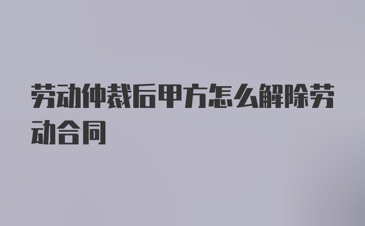 劳动仲裁后甲方怎么解除劳动合同