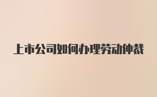 上市公司如何办理劳动仲裁