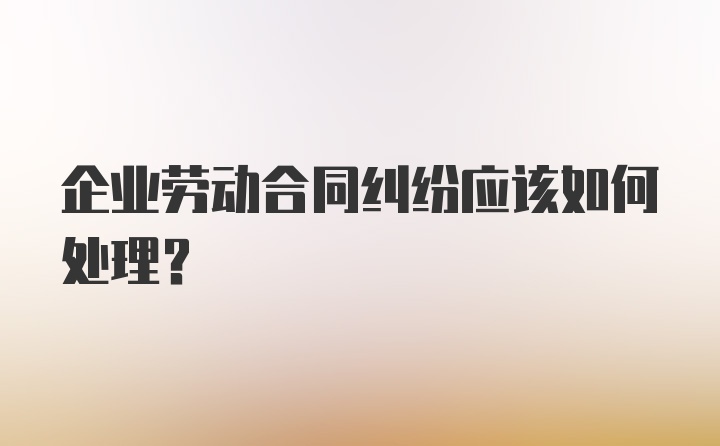 企业劳动合同纠纷应该如何处理?