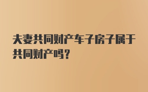 夫妻共同财产车子房子属于共同财产吗？