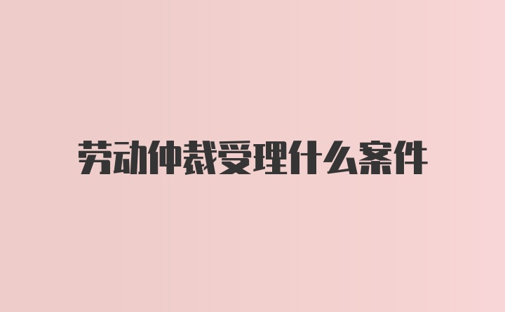 劳动仲裁受理什么案件