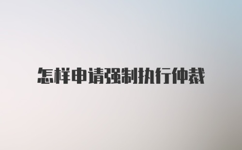 怎样申请强制执行仲裁