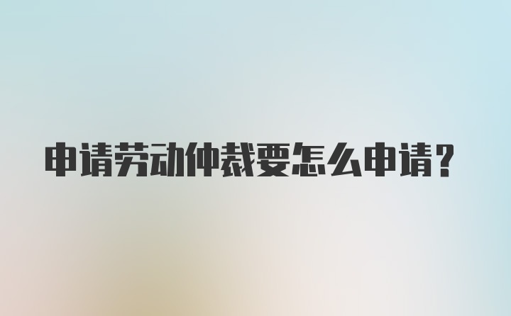 申请劳动仲裁要怎么申请？