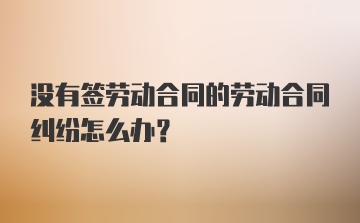 没有签劳动合同的劳动合同纠纷怎么办？