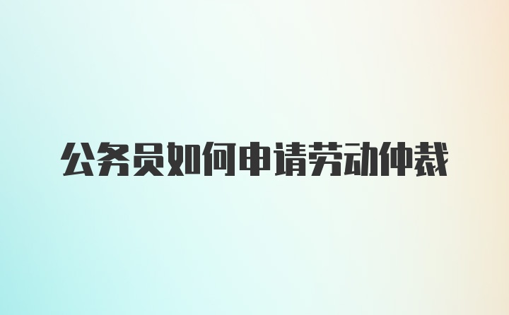 公务员如何申请劳动仲裁