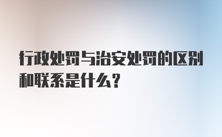 行政处罚与治安处罚的区别和联系是什么？