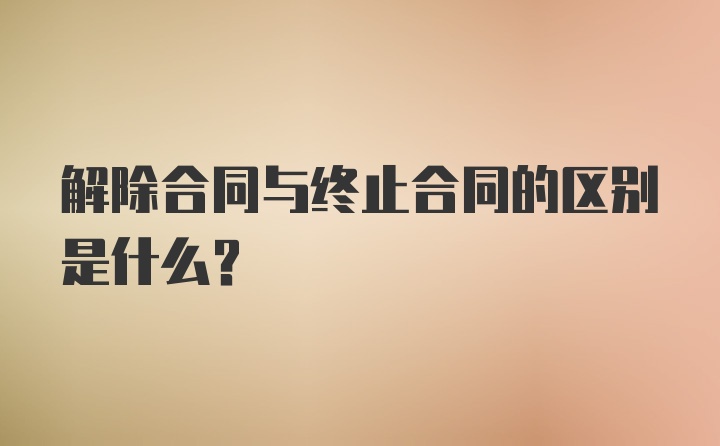 解除合同与终止合同的区别是什么？