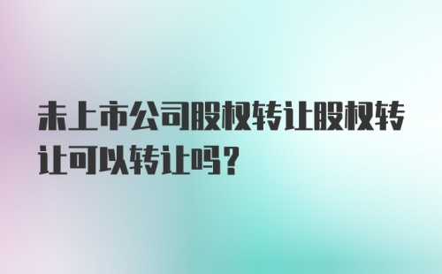 未上市公司股权转让股权转让可以转让吗？