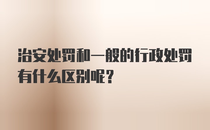 治安处罚和一般的行政处罚有什么区别呢？