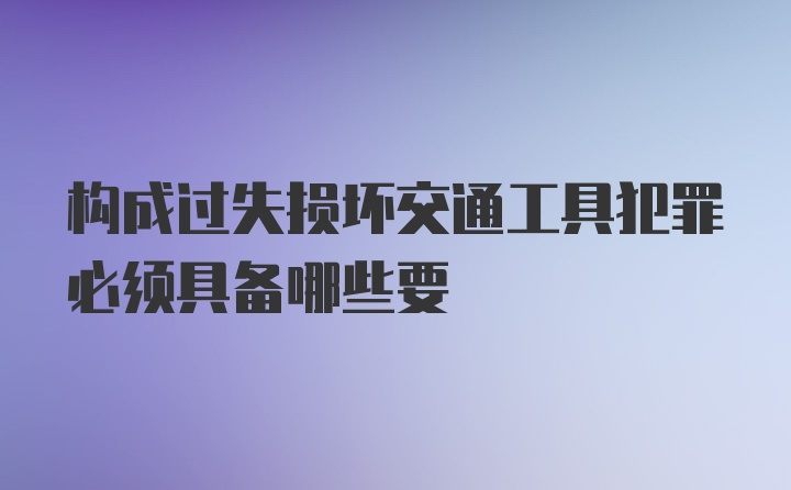 构成过失损坏交通工具犯罪必须具备哪些要