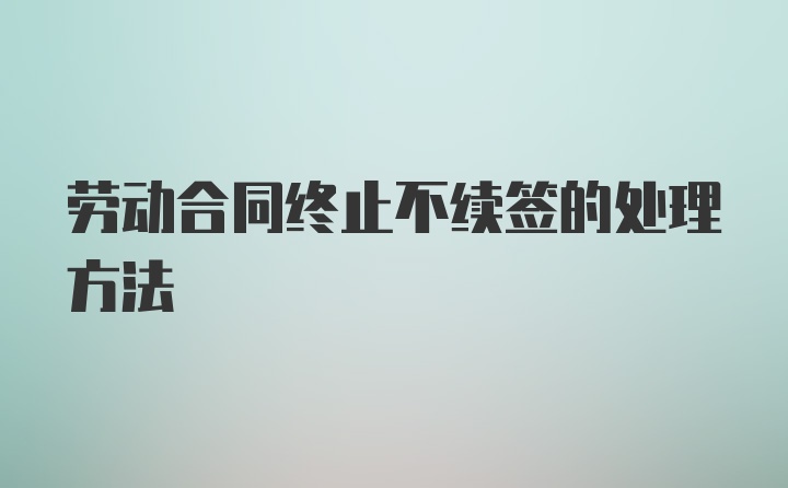 劳动合同终止不续签的处理方法