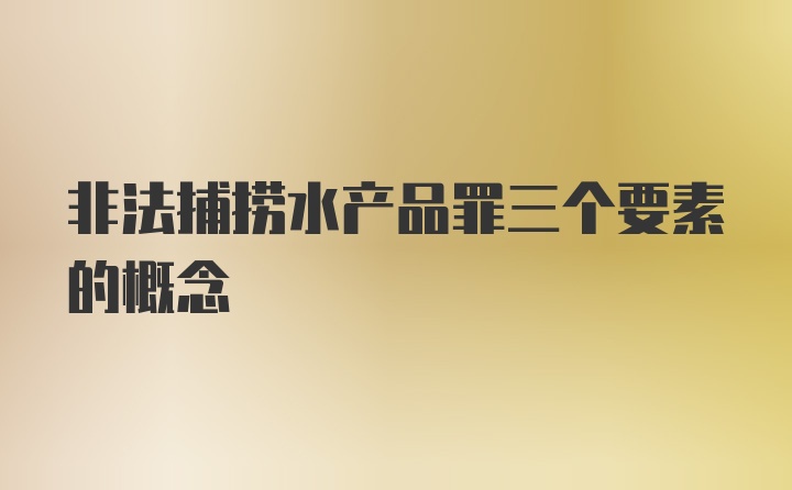 非法捕捞水产品罪三个要素的概念