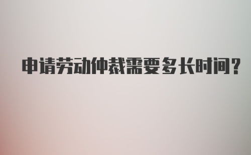 申请劳动仲裁需要多长时间？