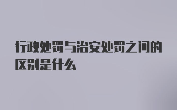 行政处罚与治安处罚之间的区别是什么