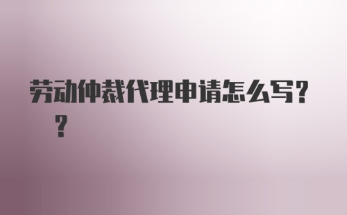 劳动仲裁代理申请怎么写? ?