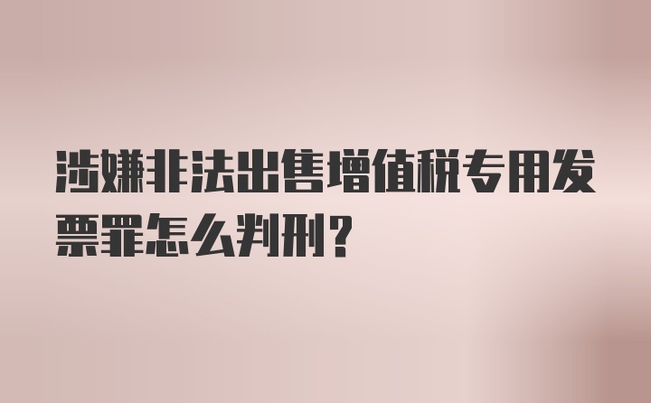 涉嫌非法出售增值税专用发票罪怎么判刑？