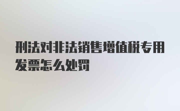 刑法对非法销售增值税专用发票怎么处罚