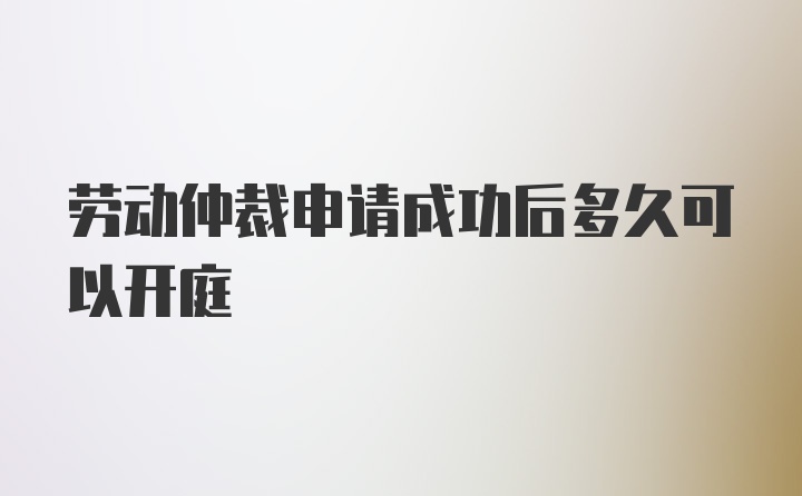 劳动仲裁申请成功后多久可以开庭