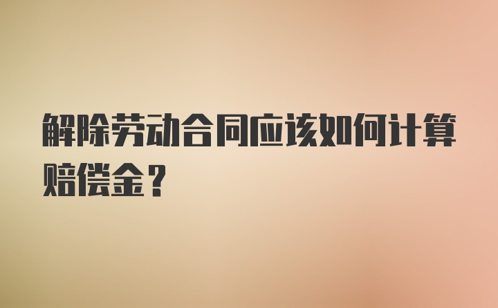 解除劳动合同应该如何计算赔偿金？