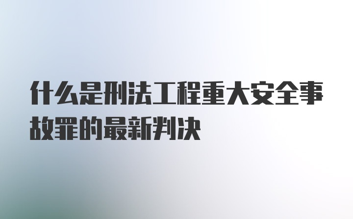 什么是刑法工程重大安全事故罪的最新判决