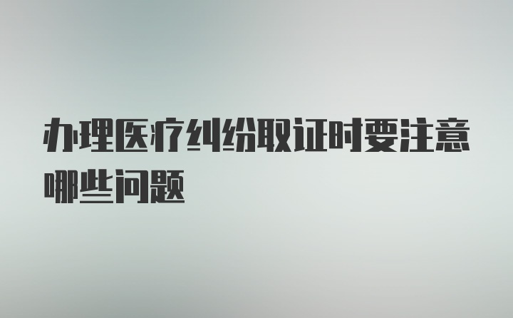 办理医疗纠纷取证时要注意哪些问题