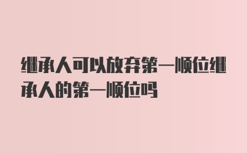 继承人可以放弃第一顺位继承人的第一顺位吗