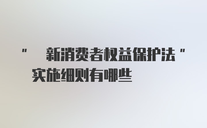 " 新消费者权益保护法" 实施细则有哪些