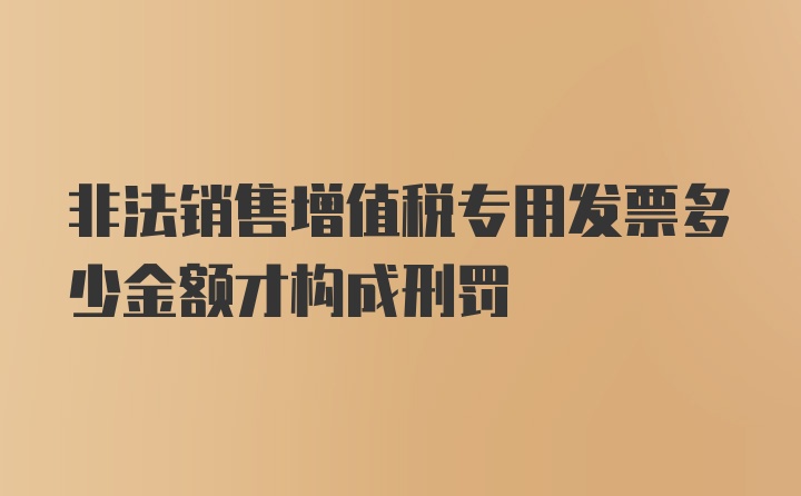 非法销售增值税专用发票多少金额才构成刑罚