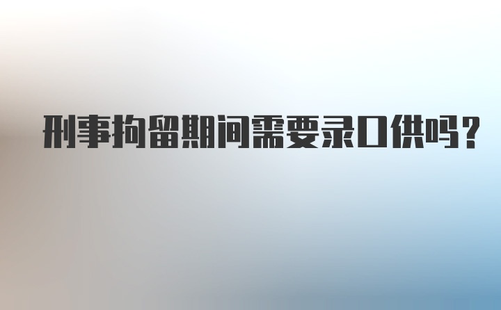 刑事拘留期间需要录口供吗?