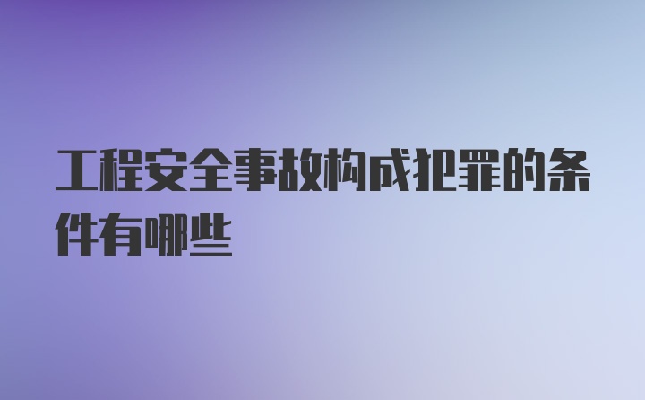 工程安全事故构成犯罪的条件有哪些