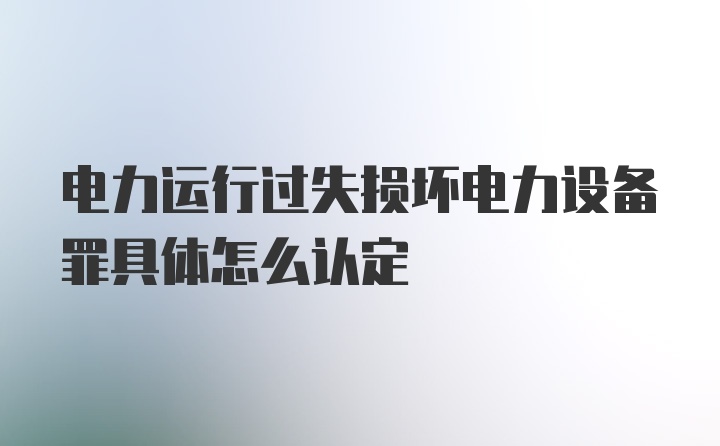 电力运行过失损坏电力设备罪具体怎么认定