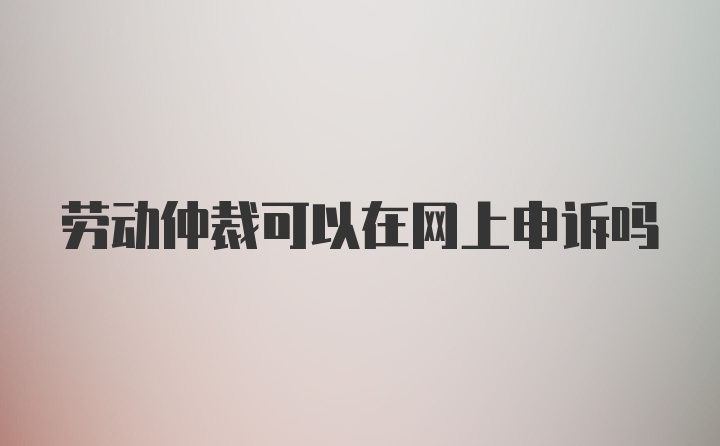 劳动仲裁可以在网上申诉吗