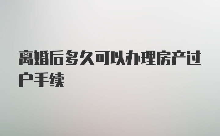 离婚后多久可以办理房产过户手续