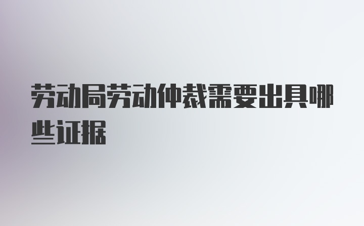 劳动局劳动仲裁需要出具哪些证据