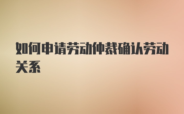 如何申请劳动仲裁确认劳动关系