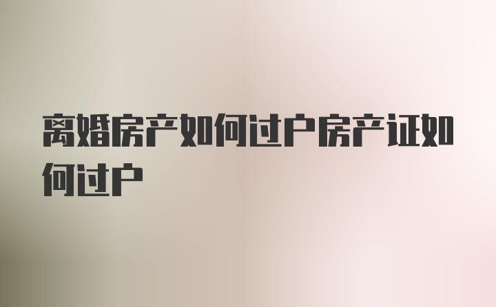 离婚房产如何过户房产证如何过户