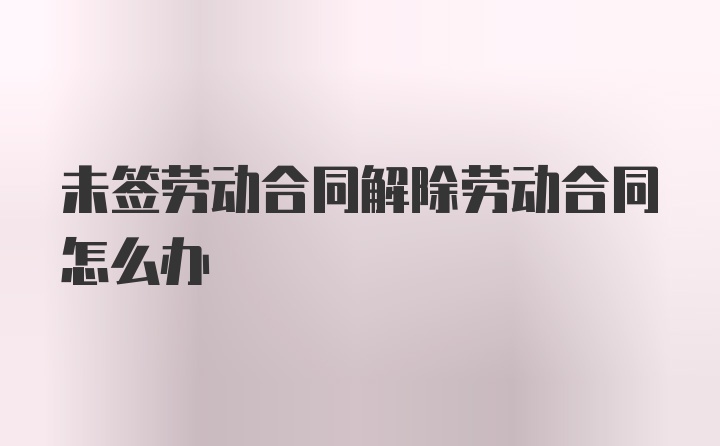 未签劳动合同解除劳动合同怎么办