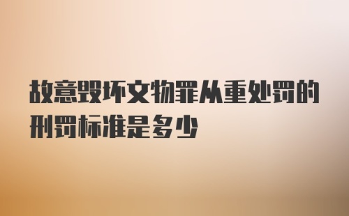 故意毁坏文物罪从重处罚的刑罚标准是多少