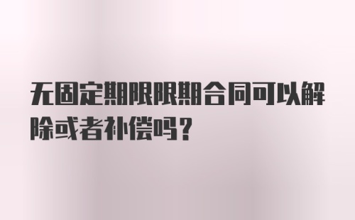 无固定期限限期合同可以解除或者补偿吗？