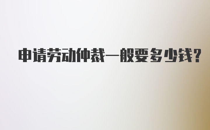 申请劳动仲裁一般要多少钱？