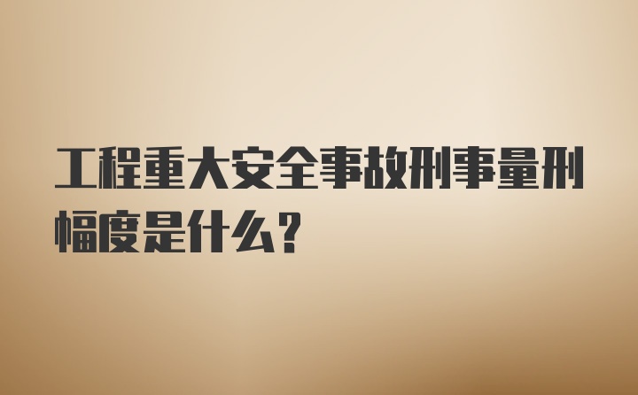 工程重大安全事故刑事量刑幅度是什么？