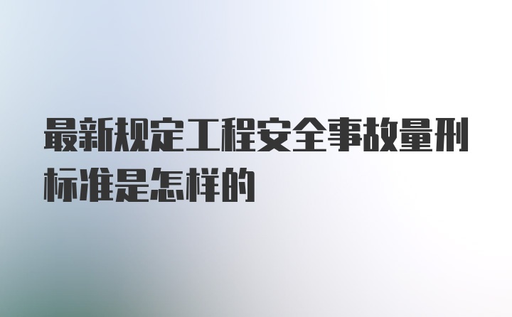 最新规定工程安全事故量刑标准是怎样的