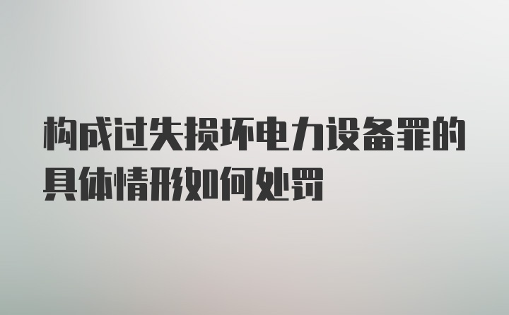 构成过失损坏电力设备罪的具体情形如何处罚