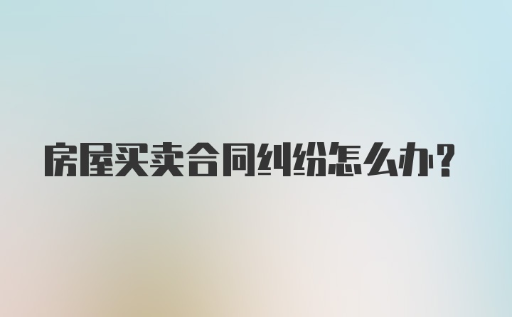 房屋买卖合同纠纷怎么办？