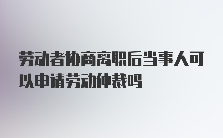 劳动者协商离职后当事人可以申请劳动仲裁吗